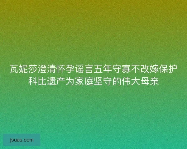 瓦妮莎澄清怀孕谣言五年守寡不改嫁保护科比遗产为家庭坚守的伟大母亲