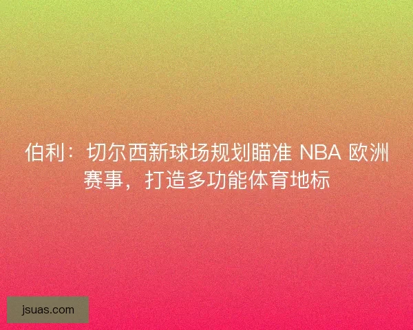 伯利：切尔西新球场规划瞄准 NBA 欧洲赛事，打造多功能体育地标