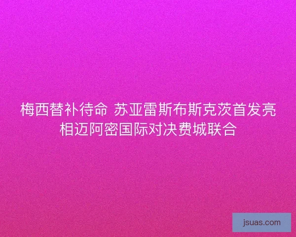 梅西替补待命 苏亚雷斯布斯克茨首发亮相迈阿密国际对决费城联合