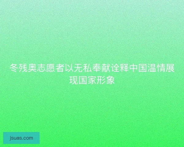 冬残奥志愿者以无私奉献诠释中国温情展现国家形象